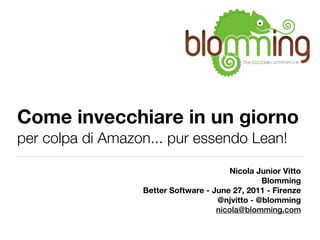Come invecchiare in un giorno
per colpa di Amazon... pur essendo Lean!

                                         Nicola Junior Vitto
                                                 Blomming
                  Better Software - June 27, 2011 - Firenze
                                     @njvitto - @blomming
                                     nicola@blomming.com
 