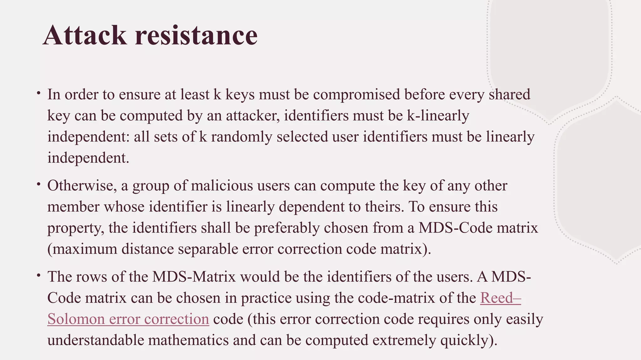 Attack resistance
∙ In order to ensure at least k keys must be compromised before every shared
key can be computed by an attacker, identifiers must be k-linearly
independent: all sets of k randomly selected user identifiers must be linearly
independent.
∙ Otherwise, a group of malicious users can compute the key of any other
member whose identifier is linearly dependent to theirs. To ensure this
property, the identifiers shall be preferably chosen from a MDS-Code matrix
(maximum distance separable error correction code matrix).
∙ The rows of the MDS-Matrix would be the identifiers of the users. A MDS-
Code matrix can be chosen in practice using the code-matrix of the Reed–
Solomon error correction code (this error correction code requires only easily
understandable mathematics and can be computed extremely quickly).
 