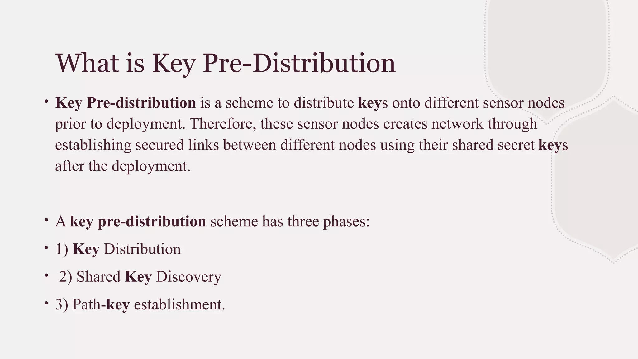What is Key Pre-Distribution
∙ Key Pre-distribution is a scheme to distribute keys onto different sensor nodes
prior to deployment. Therefore, these sensor nodes creates network through
establishing secured links between different nodes using their shared secret keys
after the deployment.
∙ A key pre-distribution scheme has three phases:
∙ 1) Key Distribution
∙ 2) Shared Key Discovery
∙ 3) Path-key establishment.
 