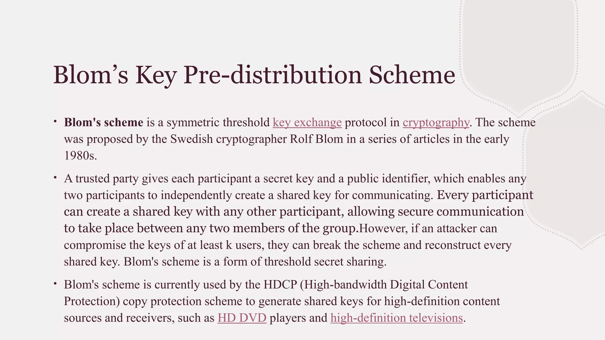 Blom’s Key Pre-distribution Scheme
∙ Blom's scheme is a symmetric threshold key exchange protocol in cryptography. The scheme
was proposed by the Swedish cryptographer Rolf Blom in a series of articles in the early
1980s.
∙ A trusted party gives each participant a secret key and a public identifier, which enables any
two participants to independently create a shared key for communicating. Every participant
can create a shared key with any other participant, allowing secure communication
to take place between any two members of the group.However, if an attacker can
compromise the keys of at least k users, they can break the scheme and reconstruct every
shared key. Blom's scheme is a form of threshold secret sharing.
∙ Blom's scheme is currently used by the HDCP (High-bandwidth Digital Content
Protection) copy protection scheme to generate shared keys for high-definition content
sources and receivers, such as HD DVD players and high-definition televisions.
 