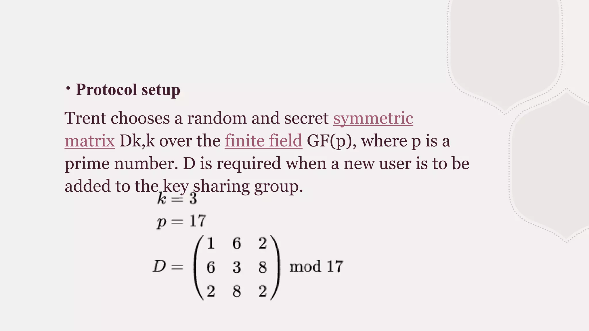 ∙ Protocol setup
Trent chooses a random and secret symmetric
matrix Dk,k over the finite field GF(p), where p is a
prime number. D is required when a new user is to be
added to the key sharing group.
 