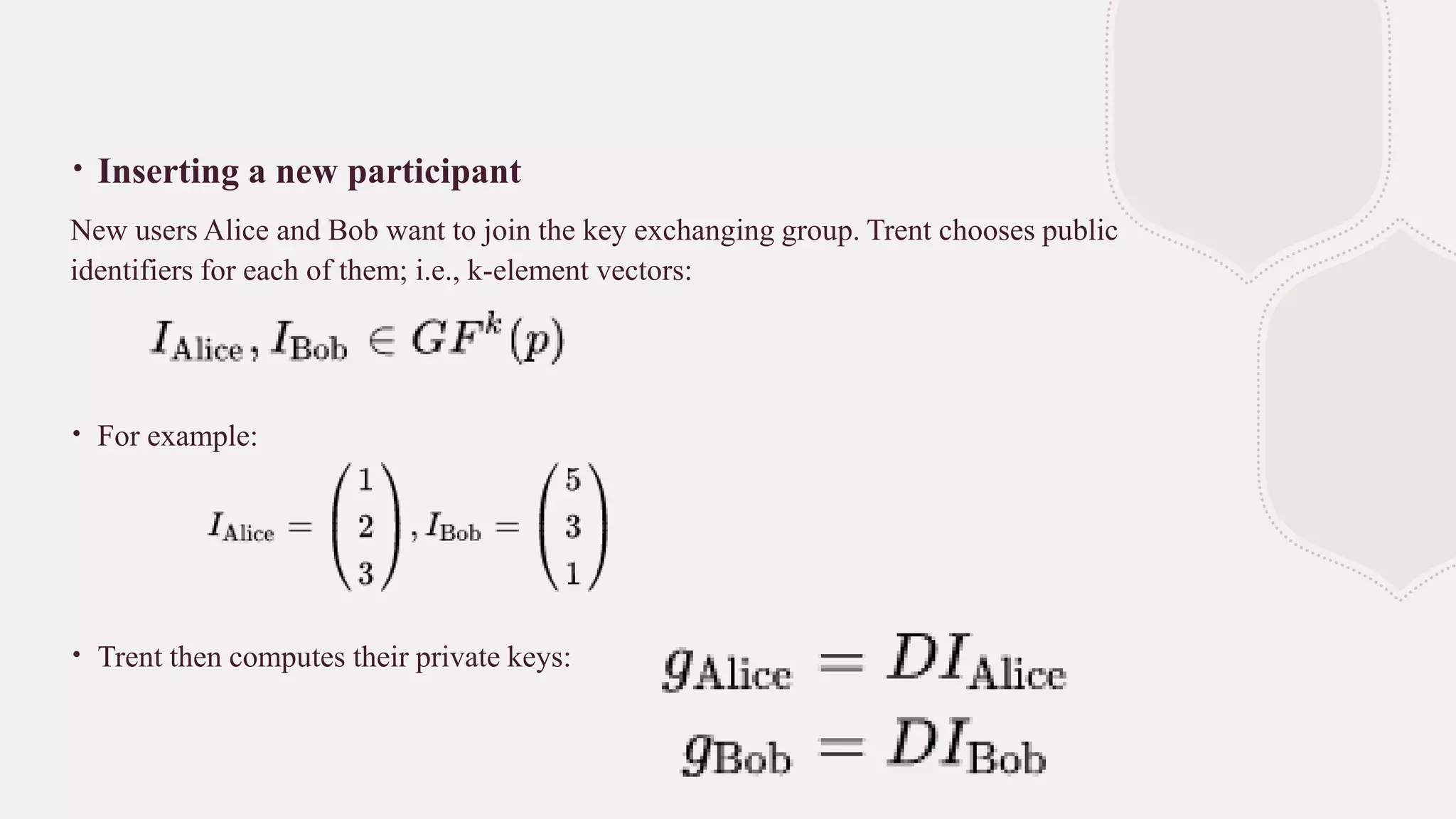 ∙ Inserting a new participant
New users Alice and Bob want to join the key exchanging group. Trent chooses public
identifiers for each of them; i.e., k-element vectors:
∙ For example:
∙ Trent then computes their private keys:
 