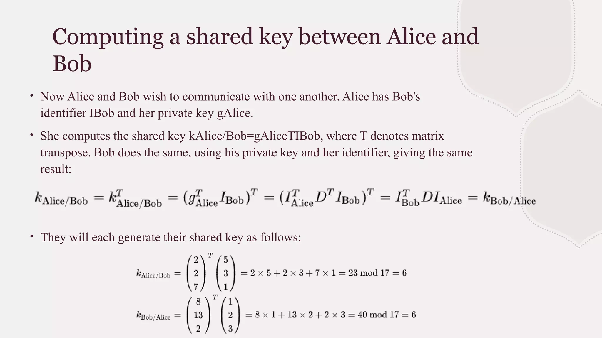 Computing a shared key between Alice and
Bob
∙ Now Alice and Bob wish to communicate with one another. Alice has Bob's
identifier IBob and her private key gAlice.
∙ She computes the shared key kAlice/Bob=gAliceTIBob, where T denotes matrix
transpose. Bob does the same, using his private key and her identifier, giving the same
result:
∙ They will each generate their shared key as follows:
 