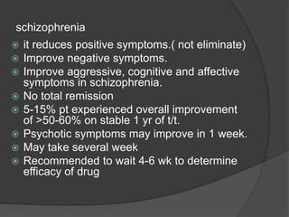 schizophrenia
 it reduces positive symptoms.( not eliminate)
 Improve negative symptoms.
 Improve aggressive, cognitive and affective
symptoms in schizophrenia.
 No total remission
 5-15% pt experienced overall improvement
of >50-60% on stable 1 yr of t/t.
 Psychotic symptoms may improve in 1 week.
 May take several week
 Recommended to wait 4-6 wk to determine
efficacy of drug
 