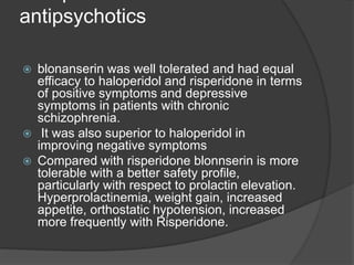 antipsychotics
 blonanserin was well tolerated and had equal
efficacy to haloperidol and risperidone in terms
of positive symptoms and depressive
symptoms in patients with chronic
schizophrenia.
 It was also superior to haloperidol in
improving negative symptoms
 Compared with risperidone blonnserin is more
tolerable with a better safety profile,
particularly with respect to prolactin elevation.
Hyperprolactinemia, weight gain, increased
appetite, orthostatic hypotension, increased
more frequently with Risperidone.
 