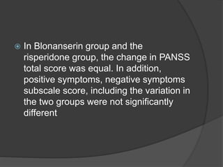  In Blonanserin group and the
risperidone group, the change in PANSS
total score was equal. In addition,
positive symptoms, negative symptoms
subscale score, including the variation in
the two groups were not significantly
different
 