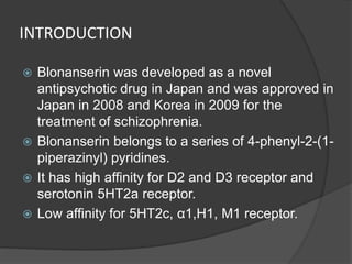 INTRODUCTION
 Blonanserin was developed as a novel
antipsychotic drug in Japan and was approved in
Japan in 2008 and Korea in 2009 for the
treatment of schizophrenia.
 Blonanserin belongs to a series of 4-phenyl-2-(1-
piperazinyl) pyridines.
 It has high affinity for D2 and D3 receptor and
serotonin 5HT2a receptor.
 Low affinity for 5HT2c, α1,H1, M1 receptor.
 