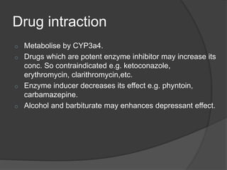 Drug intraction
o Metabolise by CYP3a4.
o Drugs which are potent enzyme inhibitor may increase its
conc. So contraindicated e.g. ketoconazole,
erythromycin, clarithromycin,etc.
o Enzyme inducer decreases its effect e.g. phyntoin,
carbamazepine.
o Alcohol and barbiturate may enhances depressant effect.
 