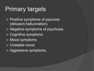 Primary targets
 Positive symptoms of psycosis
(delusion,hallucination)
 Negative symptoms of psychosis
 Cognitive symptoms
 Mood symptoms
 Unstable mood
 Aggressive symptoms.
 