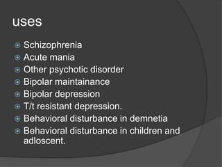 uses
 Schizophrenia
 Acute mania
 Other psychotic disorder
 Bipolar maintainance
 Bipolar depression
 T/t resistant depression.
 Behavioral disturbance in demnetia
 Behavioral disturbance in children and
adloscent.
 