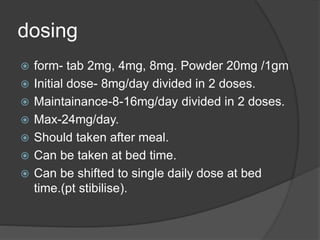 dosing
 form- tab 2mg, 4mg, 8mg. Powder 20mg /1gm
 Initial dose- 8mg/day divided in 2 doses.
 Maintainance-8-16mg/day divided in 2 doses.
 Max-24mg/day.
 Should taken after meal.
 Can be taken at bed time.
 Can be shifted to single daily dose at bed
time.(pt stibilise).
 