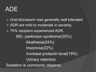 ADE
 Oral blonaserin was generally well tolerated.
 ADR are mild to moderate in severity.
 75% recipient experienced ADR.
MC- parkinson syndrome(35%)
Akathesia(24%)
Insomnia(22%)
increase prolactin level(19%)
Urinary retention
Sedation is commonly observe.
 