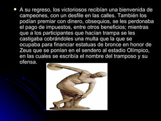   A su regreso, los victoriosos recibían una bienvenida de
    campeones, con un desfile en las calles. También los
    podían premiar con dinero, obsequios, se les perdonaba
    el pago de impuestos, entre otros beneficios; mientras
    que a los participantes que hacían trampa se les
    castigaba cobrándoles una multa que la que se
    ocupaba para financiar estatuas de bronce en honor de
    Zeus que se ponían en el sendero al estadio Olímpico,
    en las cuales se escribía el nombre del tramposo y su
    ofensa.
 