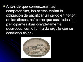    Antes de que comenzaran las
    competencias, los atletas tenían la
    obligación de sacrificar un cerdo en honor
    de los dioses, así como que casi todos los
    participantes iban completamente
    desnudos, como forma de orgullo con su
    condición física.
 