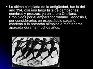    La última olimpiada de la antigüedad, fue la del
    año 394, con una larga lista de campeones,
    nombres y proezas, ya en la era Cristiana.
    Prohibidos por el emperador romano Teodosio I,
    por considerarlos un espectáculo pagano,
    condenó a la antorcha olímpica a mantenerse
    apagada durante muchos años.
 