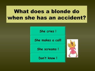 What does a blonde do when she has an accident? She cries ! She makes a call! She screams ! Don’t know ! 