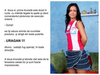 A  doua zi ,  prima brunetă  est e   dusă în curte ,  cu mâinile legate la spate şi când comandantul plutonului de execuţie ordonă  : Ochiţi ! ea îşi aduce aminte de cuvintele preotului  şi strigă din toate puterile : -  URAGAN !!! Atunci ,  solda ţii   fug speriaţi, în toate direcţiile  . A doua brunetă şi blonda văd asta de la fereastra celulei lor şi sunt foarte impresionate . 