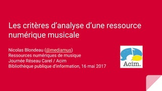 Les critères d’analyse d’une ressource
numérique musicale
Nicolas Blondeau (@mediamus)
Ressources numériques de musique
Journée Réseau Carel / Acim
Bibliothèque publique d’information, 16 mai 2017
 
