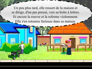 Un peu plus tard, elle ressort de la maison et
se dirige, d'un pas pressé, vers sa boîte à lettres.
 Et encore la rouvre et la referme violemment.
   Elle s'en retourne furieuse dans sa maison.
 