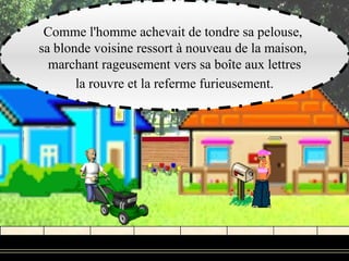Comme l'homme achevait de tondre sa pelouse,
sa blonde voisine ressort à nouveau de la maison,
  marchant rageusement vers sa boîte aux lettres
       la rouvre et la referme furieusement.
 