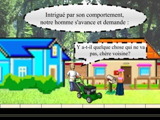 Intrigué par son comportement,
notre homme s'avance et demande :


             Y a-t-il quelque chose qui ne va
                   pas, chère voisine?
 