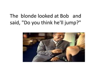 The  blonde looked at Bob   and  said, "Do you think he'll jump?",[object Object]