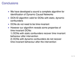 Conclusions
We have developed a sound a complete algorithm for
identiﬁcation of Dynamic Causal Networks
DCN-ID algorithm valid for DCNs with static, dynamic
confounders
DCNs do not need to be time-invariant
However our algorithm reveals some properties of
time-invariant DCNs:
1) DCNs with static confounders recover time invariant
behaviour after intervention
2) DCNs with dynamic confounders do not recover
time-invariant behaviour after the intervention
12 / 13
 