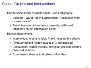 Causal Graphs and Interventions
How to scientiﬁcally establish causal links and graphs?
Example - World Heatlh Organisation: "Processed meat
causes cancer"
Result based on experiments (animals, cell based
research); not on observation alone
Domain Experiments:
Intervention: force a variable X and measure the effects
All observed and hidden causes of X are disabled
Confounder: hidden variable, having an effect on several
observed variables
Experiments allow us to disable confounders
3 / 13
 