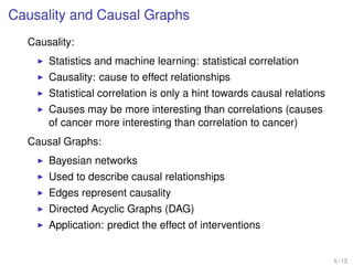 Causality and Causal Graphs
Causality:
Statistics and machine learning: statistical correlation
Causality: cause to effect relationships
Statistical correlation is only a hint towards causal relations
Causes may be more interesting than correlations (causes
of cancer more interesting than correlation to cancer)
Causal Graphs:
Bayesian networks
Used to describe causal relationships
Edges represent causality
Directed Acyclic Graphs (DAG)
Application: predict the effect of interventions
5 / 13
 