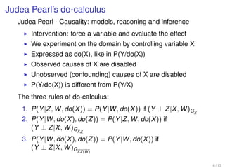 Judea Pearl’s do-calculus
Judea Pearl - Causality: models, reasoning and inference
Intervention: force a variable and evaluate the effect
We experiment on the domain by controlling variable X
Expressed as do(X), like in P(Y/do(X))
Observed causes of X are disabled
Unobserved (confounding) causes of X are disabled
P(Y/do(X)) is different from P(Y/X)
The three rules of do-calculus:
1. P(Y|Z, W, do(X)) = P(Y|W, do(X)) if (Y ⊥ Z|X, W)GX
2. P(Y|W, do(X), do(Z)) = P(Y|Z, W, do(X)) if
(Y ⊥ Z|X, W)GXZ
3. P(Y|W, do(X), do(Z)) = P(Y|W, do(X)) if
(Y ⊥ Z|X, W)GXZ(W)
6 / 13
 