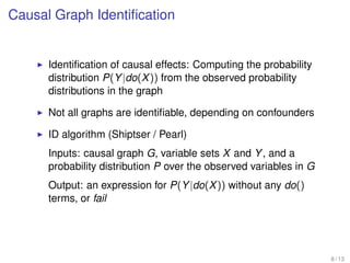 Causal Graph Identiﬁcation
Identiﬁcation of causal effects: Computing the probability
distribution P(Y|do(X)) from the observed probability
distributions in the graph
Not all graphs are identiﬁable, depending on confounders
ID algorithm (Shiptser / Pearl)
Inputs: causal graph G, variable sets X and Y, and a
probability distribution P over the observed variables in G
Output: an expression for P(Y|do(X)) without any do()
terms, or fail
8 / 13
 