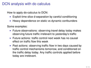 DCN analysis with do calculus
How to apply do-calculus to DCN:
Exploit time slice d-separation by careful conditioning
Heavy dependence on static vs dynamic confounders
Some examples:
Future observations: observing travel delay today makes
observing future trafﬁc irrelevant to yesterday’s trafﬁc
Future actions: trafﬁc control next week has no causal
effect on trafﬁc ﬂow this week
Past actions: observing trafﬁc ﬂow in two days caused by
trafﬁc control mechanisms tomorrow, and conditioned on
the trafﬁc delay today. Any trafﬁc controls applied before
today are irrelevant.
9 / 13
 