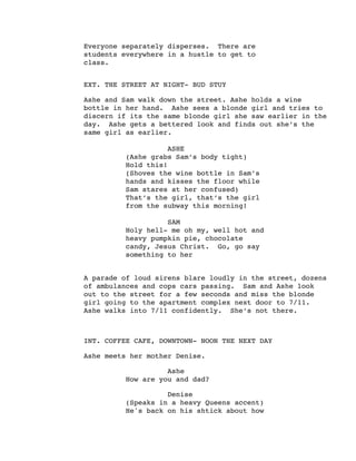 Everyone separately disperses. There are
students everywhere in a hustle to get to
class.
EXT. THE STREET AT NIGHT- BUD STUY
Ashe and Sam walk down the street. Ashe holds a wine
bottle in her hand. Ashe sees a blonde girl and tries to
discern if its the same blonde girl she saw earlier in the
day. Ashe gets a bettered look and finds out she’s the
same girl as earlier.
ASHE
(Ashe grabs Sam’s body tight)
Hold this!
(Shoves the wine bottle in Sam’s
hands and kisses the floor while
Sam stares at her confused)
That’s the girl, that’s the girl
from the subway this morning!
SAM
Holy hell- me oh my, well hot and
heavy pumpkin pie, chocolate
candy, Jesus Christ. Go, go say
something to her
A parade of loud sirens blare loudly in the street, dozens
of ambulances and cops cars passing. Sam and Ashe look
out to the street for a few seconds and miss the blonde
girl going to the apartment complex next door to 7/11.
Ashe walks into 7/11 confidently. She’s not there.
INT. COFFEE CAFE, DOWNTOWN- NOON THE NEXT DAY
Ashe meets her mother Denise.
Ashe
How are you and dad?
Denise
(Speaks in a heavy Queens accent)
He's back on his shtick about how
 