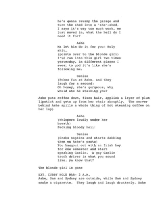 he’s gonna revamp the garage and
turn the shed into a ‘she’-shed.
I says it’s way too much work, we
just moved in, what the hell do I
need it for?
Ashe
Ma let him do it for you- Holy
shit…
(points over to the blonde girl)
I’ve ran into this girl two times
yesterday, in different places I
swear to god it’s like she’s
following me.
Denise
(Pokes fun at Ashe, and they
laugh for a second)
Oh honey, she’s gorgeous, why
would she be stalking you?
Ashe puts coffee down, fixes hair, applies a layer of plum
lipstick and gets up from her chair abruptly. The server
behind Ashe spills a whole thing of hot steaming coffee on
her lap)
Ashe
(Whispers loudly under her
breath)
Fecking bloody hell!
Denise
(Grabs napkins and starts dabbing
them on Ashe’s pants)
You hangout out with an Irish boy
for one semester and start
speaking Gaelic. A gay Gaelic
truck driver is what you sound
like, ya know that?
The blonde girl is gone
EXT. CUBBY HOLE BAR- 2 A.M.
Ashe, Sam and Sydney are outside, while Sam and Sydney
smoke a cigarette. They laugh and laugh drunkenly. Ashe
 
