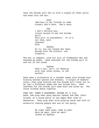 sees the blonde girl who is with a couple of other girls
and head into the bar.
Ashe
(Motions to her friends to come
closer) She’s here. She’s here.
Sam
I don’t believe you.
(turns around to see the blonde
girl)
This girl is everywhere. If it’s
not fate, well
(pauses)
Fuck
Sydney
Go in, you can tongue her down.
Enough with the bitchin’ and
olagonin.
The bar is compact, tiny but full of flamboyant men and
dressed-up women. Ashe searches for the blonde girl in
and out of the crowd
Sydney
That’s her, isn’t it? Necking
with that other broad, in the
corner?
Ashe sees a silhouette of a slender woman with blonde hair
kissing another person and freezes. A couple of moments
later, they stop kissing and the blonde girl turns out to
be just a different woman who has blonde hair. Ashe
searches for the blonde girl some more and gives up. The
three friends dance together
FADE INT. TOMMY’S APARTMENT, UPTOWN AT 11 P.M.
Ashe, Sam play beer pong against Sydney and TOM, their
friend, at a house party in the Upper West Side of
Manhattan. They play Rumi with playing cards and talk to
eccentric looking people who are at the party.
Ashe
Be right back guys, need to pee!
Save my spot, save my spot!
(Looks at Sydney)
 