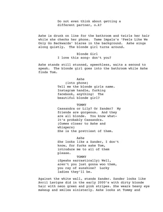 Do not even think about getting a
different partner, o.k?
Ashe is drunk on line for the bathroom and twirls her hair
while she checks her phone. Tame Impala’s ‘Feels Like We
Only Go Backwards’ blares in the background. Ashe sings
along quietly. The blonde girl turns around.
Blonde Girl
I love this song- don’t you?
Ashe stands still stunned, speechless, waits a second to
speak. The blonde girl goes into the bathroom while Ashe
finds Tom.
Ashe
(into phone)
Tell me the blonde girls name.
Instagram handle, fucking
facebook, anything! The
beautiful blonde girl?
TOMMY
Cassandra or Lily? Or Zander? My
friends are gorgeous. And they
are all blonde. You know what-
it’s probably Cassandra.
(Comes closer to Ashe and
whispers)
She is the prettiest of them.
Ashe
She looks like a Zander, I don’t
know, for fucks sake Tom,
introduce me to all of them
please.
TOMMY
(Speaks sarcastically) Well,
aren’t you just gonna woo them,
you ray of sunshine? Lucky
ladies they’ll be.
Against the white wall, stands Zander. Zander looks like
Avril Lavigne did in the early 2000’s with dirty blonde
hair with neon green and pink stripes. She wears heavy eye
makeup and smiles sinisterly. Ashe looks at Tommy and
 