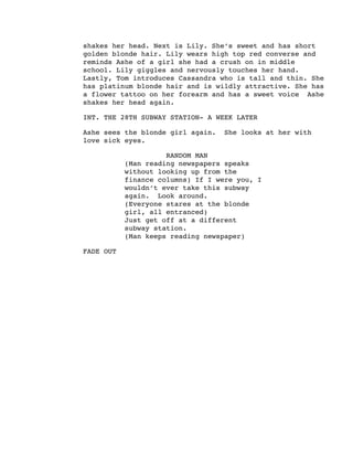 shakes her head. Next is Lily. She’s sweet and has short
golden blonde hair. Lily wears high top red converse and
reminds Ashe of a girl she had a crush on in middle
school. Lily giggles and nervously touches her hand.
Lastly, Tom introduces Cassandra who is tall and thin. She
has platinum blonde hair and is wildly attractive. She has
a flower tattoo on her forearm and has a sweet voice Ashe
shakes her head again.
INT. THE 28TH SUBWAY STATION- A WEEK LATER
Ashe sees the blonde girl again. She looks at her with
love sick eyes.
RANDOM MAN
(Man reading newspapers speaks
without looking up from the
finance columns) If I were you, I
wouldn’t ever take this subway
again. Look around.
(Everyone stares at the blonde
girl, all entranced)
Just get off at a different
subway station.
(Man keeps reading newspaper)
FADE OUT
 