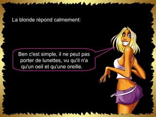 La blonde répond calmement:  Ben c'est simple, il ne peut pas porter de lunettes, vu qu'il n'a qu'un oeil et qu'une oreille.   