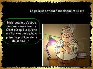 Le policier devient à moitié fou et lui dit:  Mais putain qu'est-ce que vous avez toutes. C'est sûr qu'il a qu'une oreille, c'est une photo prise de profil, je viens de le dire !!!!   
