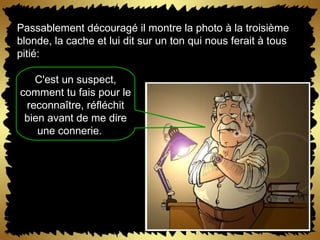 Passablement découragé il montre la photo à la troisième blonde, la cache et lui dit sur un ton qui nous ferait à tous pitié:  C'est un suspect, comment tu fais pour le reconnaître, réfléchit bien avant de me dire une connerie.      