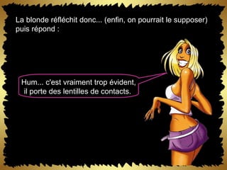 La blonde réfléchit donc... (enfin, on pourrait le supposer) puis répond :  Hum... c'est vraiment trop évident, il porte des lentilles de contacts.  