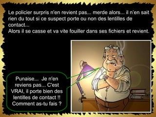 Le policier surpris n'en revient pas... merde alors... il n’en sait rien du tout si ce suspect porte ou non des lentilles de contact... Alors il se casse et va vite fouiller dans ses fichiers et revient. Punaise...  Je n'en reviens pas... C'est VRAI, il porte bien des lentilles de contact !! Comment as-tu fais ? 