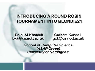 INTRODUCING A ROUND ROBIN
 TOURNAMENT INTO BLONDIE24


 Belal Al-Khateeb     Graham Kendall
bxk@cs.nott.ac.uk    gxk@cs.nott.ac.uk
      School of Computer Science
            (ASAP Group)
       University of Nottingham
 