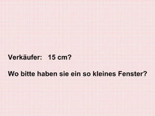 Verkäufer: 15 cm? Wo bitte haben sie ein so kleines Fenster?