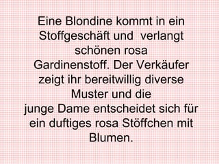 Eine Blondine kommt in ein Stoffgeschäft und  verlangt schönen rosa Gardinenstoff. Der Verkäufer zeigt ihr bereitwillig diverse Muster und die junge Dame entscheidet sich für ein duftiges rosa Stöffchen mit Blumen. 
