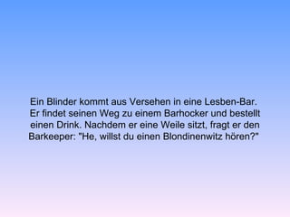 Ein Blinder kommt aus Versehen in eine Lesben-Bar.
Er findet seinen Weg zu einem Barhocker und bestellt
einen Drink. Nachdem er eine Weile sitzt, fragt er den
Barkeeper: "He, willst du einen Blondinenwitz hören?"
 