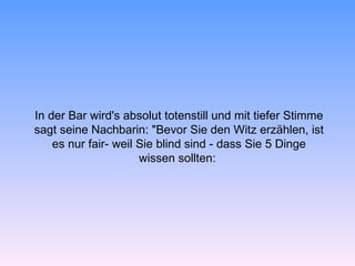 In der Bar wird's absolut totenstill und mit tiefer Stimme
sagt seine Nachbarin: "Bevor Sie den Witz erzählen, ist
    es nur fair- weil Sie blind sind - dass Sie 5 Dinge
                      wissen sollten:
 