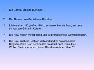 1.   Die Barfrau ist eine Blondine.


2.   Der Rausschmeißer ist eine Blondine.

3.   Ich bin eine 1,80 große, 120 kg schwere, blonde Frau, mit dem
     schwarzen Gürtel in Karate.

4.   Die Frau neben mir ist blond und ist professionelle Gewichtheberin.

5.   Die Frau zu Ihrer Rechten ist blond und ist professionelle
     Ringkämpferin. Nun denken Sie ernsthaft nach, mein Herr.
     Wollen Sie immer noch diesen Blondinenwitz erzählen?"
 