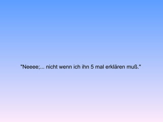 "Neeee;... nicht wenn ich ihn 5 mal erklären muß."
 