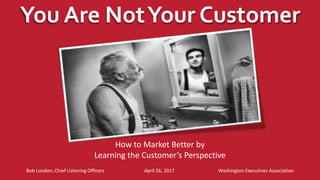 You Are NotYour Customer
Bob London, Chief Listening Officers April 26, 2017 Washington Executives Association
How to Market Better by
Learning the Customer’s Perspective
 